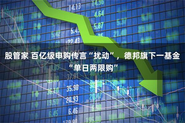 股管家 百亿级申购传言“扰动”，德邦旗下一基金“单日两限购”