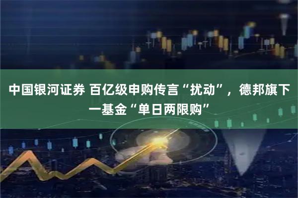 中国银河证券 百亿级申购传言“扰动”，德邦旗下一基金“单日两限购”