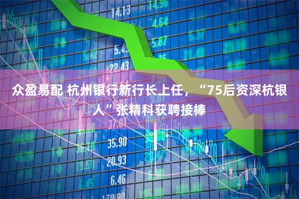 众盈易配 杭州银行新行长上任，“75后资深杭银人”张精科获聘接棒