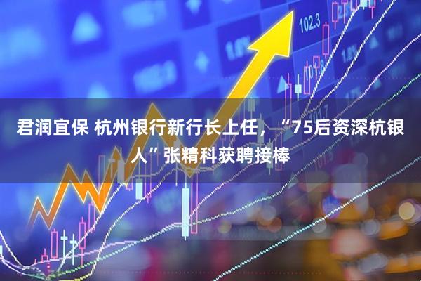 君润宜保 杭州银行新行长上任，“75后资深杭银人”张精科获聘接棒