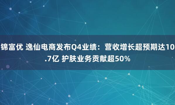 锦富优 逸仙电商发布Q4业绩：营收增长超预期达10.7亿 护肤业务贡献超50%