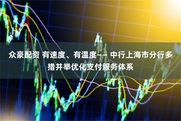 众豪配资 有速度、有温度—— 中行上海市分行多措并举优化支付服务体系