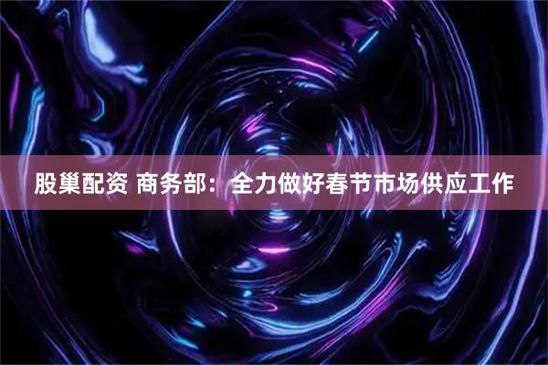 股巢配资 商务部：全力做好春节市场供应工作