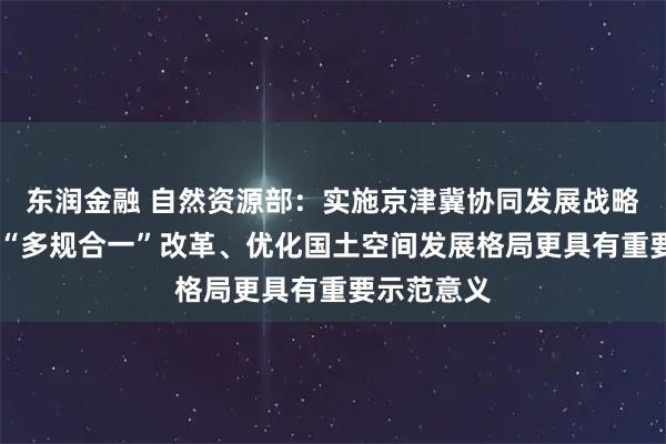 东润金融 自然资源部：实施京津冀协同发展战略 对于深化“多规合一”改革、优化国土空间发展格局更具有重要示范意义