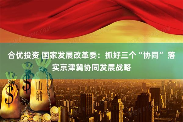 合优投资 国家发展改革委：抓好三个“协同” 落实京津冀协同发展战略