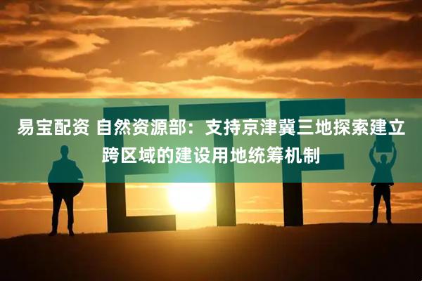 易宝配资 自然资源部：支持京津冀三地探索建立跨区域的建设用地统筹机制