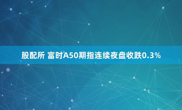 股配所 富时A50期指连续夜盘收跌0.3%
