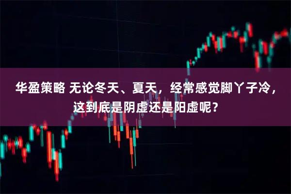 华盈策略 无论冬天、夏天，经常感觉脚丫子冷，这到底是阴虚还是阳虚呢？