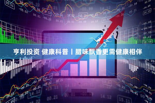 亨利投资 健康科普丨腊味飘香更需健康相伴