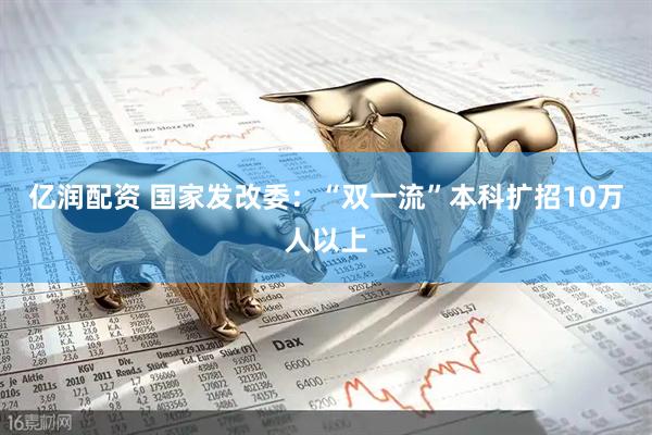 亿润配资 国家发改委：“双一流”本科扩招10万人以上