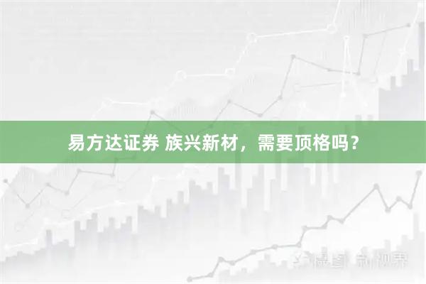 易方达证券 族兴新材，需要顶格吗？