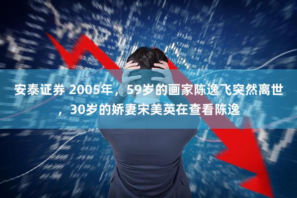 安泰证券 2005年，59岁的画家陈逸飞突然离世，30岁的娇妻宋美英在查看陈逸