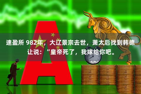 速盈所 982年，大辽景宗去世，萧太后找到韩德让说：“皇帝死了，我嫁给你吧。