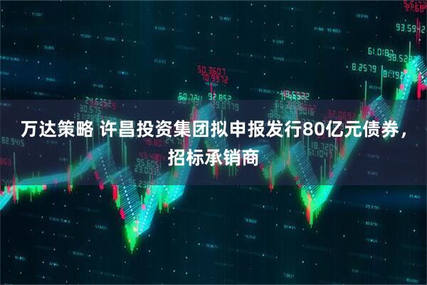 万达策略 许昌投资集团拟申报发行80亿元债券，招标承销商