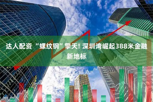 达人配资 “螺纹钢”擎天! 深圳湾崛起388米金融新地标