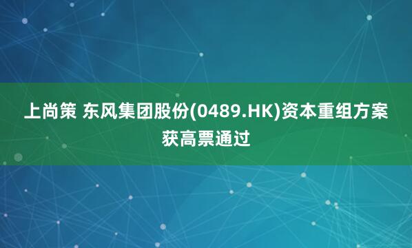 上尚策 东风集团股份(0489.HK)资本重组方案获高票通过
