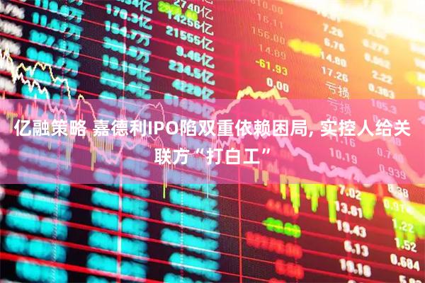 亿融策略 嘉德利IPO陷双重依赖困局, 实控人给关联方“打白工”