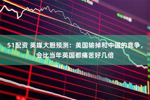 51配资 英媒大胆预测：美国输掉和中国的竞争，会比当年英国都痛苦好几倍