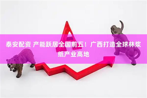 泰安配资 产能跃居全国前五！广西打造全球林浆纸产业高地