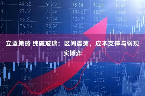 立盟策略 纯碱玻璃：区间震荡，成本支撑与弱现实博弈
