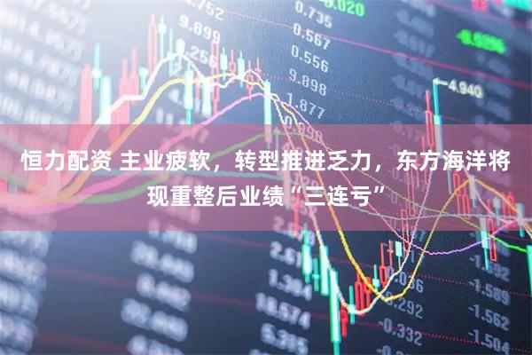 恒力配资 主业疲软，转型推进乏力，东方海洋将现重整后业绩“三连亏”