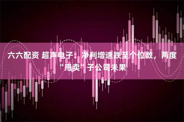 六六配资 超声电子：净利增速跌至个位数，两度“甩卖”子公司未果