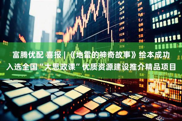 富腾优配 喜报 | 《地雷的神奇故事》绘本成功入选全国“大思政课”优质资源建设推介精品项目