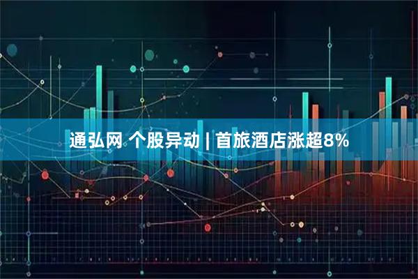 通弘网 个股异动 | 首旅酒店涨超8%