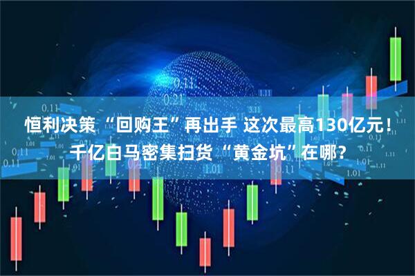 恒利决策 “回购王”再出手 这次最高130亿元！千亿白马密集扫货 “黄金坑”在哪？