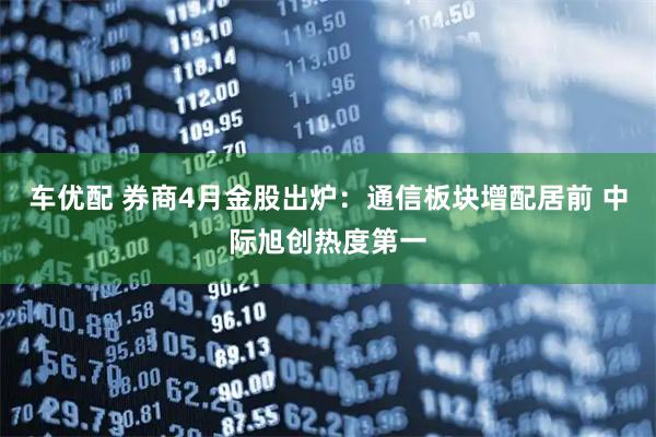 车优配 券商4月金股出炉：通信板块增配居前 中际旭创热度第一