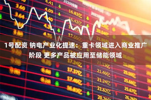1号配资 钠电产业化提速：重卡领域进入商业推广阶段 更多产品被应用至储能领域
