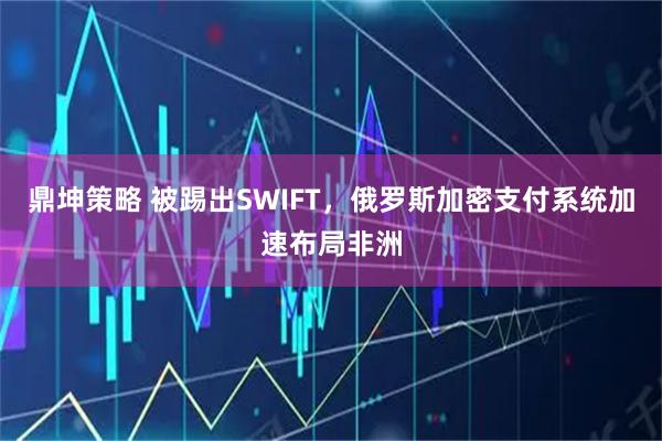 鼎坤策略 被踢出SWIFT，俄罗斯加密支付系统加速布局非洲