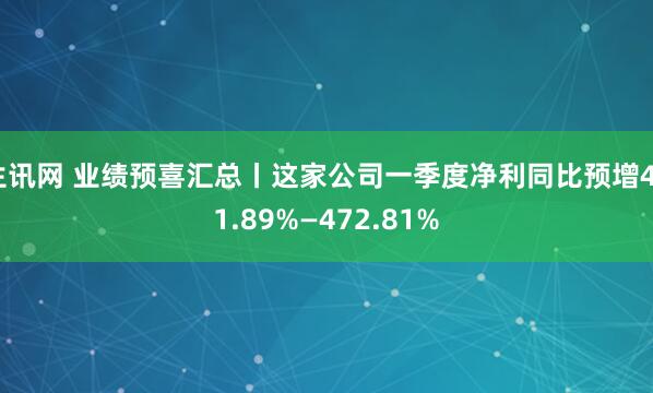 生讯网 业绩预喜汇总丨这家公司一季度净利同比预增401.89%—472.81%