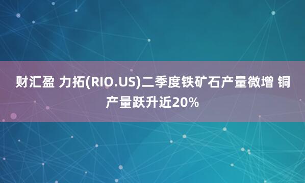 财汇盈 力拓(RIO.US)二季度铁矿石产量微增 铜产量跃升近20%