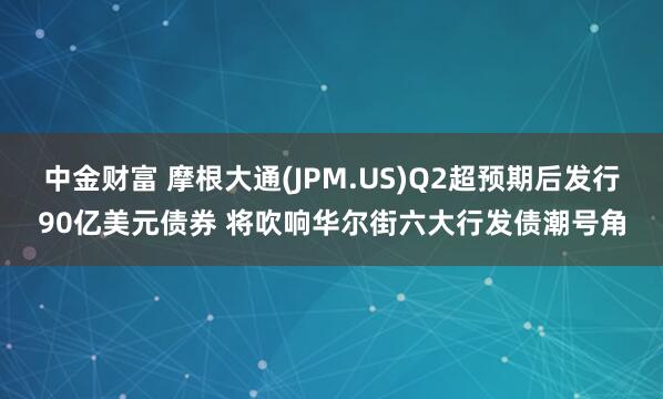 中金财富 摩根大通(JPM.US)Q2超预期后发行90亿美元债券 将吹响华尔街六大行发债潮号角