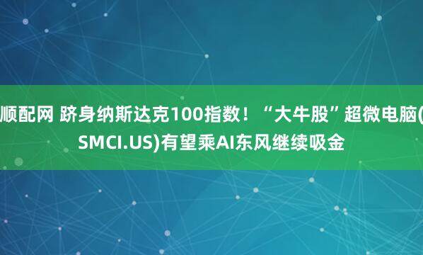 顺配网 跻身纳斯达克100指数！“大牛股”超微电脑(SMCI.US)有望乘AI东风继续吸金