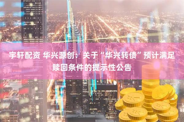 宇轩配资 华兴源创：关于“华兴转债”预计满足赎回条件的提示性公告