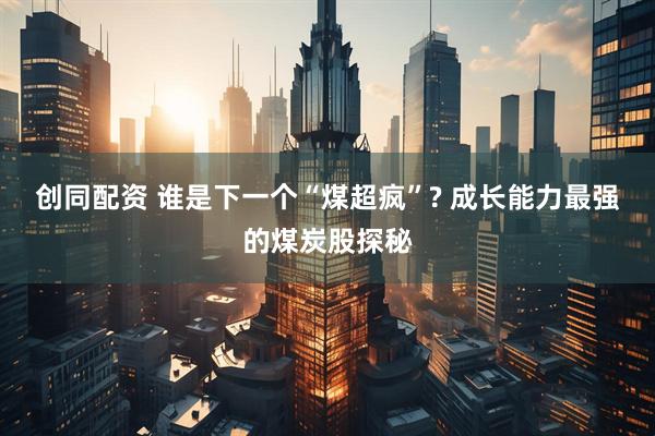 创同配资 谁是下一个“煤超疯”? 成长能力最强的煤炭股探秘