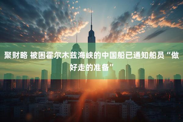 聚财略 被困霍尔木兹海峡的中国船已通知船员“做好走的准备”