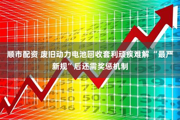 顺市配资 废旧动力电池回收套利顽疾难解 “最严新规”后还需奖惩机制