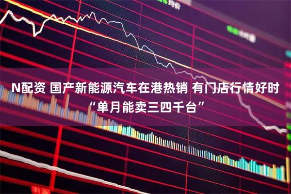 N配资 国产新能源汽车在港热销 有门店行情好时“单月能卖三四千台”