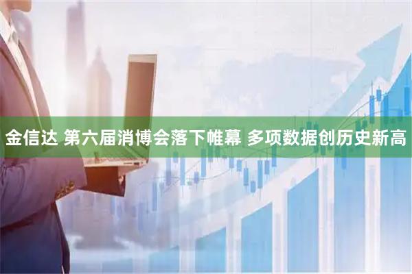 金信达 第六届消博会落下帷幕 多项数据创历史新高