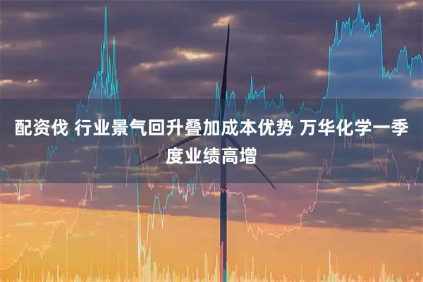 配资伐 行业景气回升叠加成本优势 万华化学一季度业绩高增