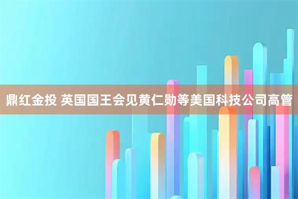 鼎红金投 英国国王会见黄仁勋等美国科技公司高管