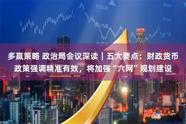 多赢策略 政治局会议深读｜五大要点：财政货币政策强调精准有效，将加强“六网”规划建设